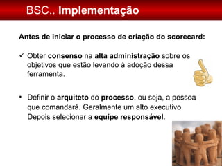 BSC..  Implementação Antes de iniciar o processo de criação do scorecard: Obter  consenso  na  alta administração  sobre os objetivos que estão levando à adoção dessa ferramenta. Definir o  arquiteto  do  processo , ou seja, a pessoa que comandará. Geralmente um alto executivo.  Depois selecionar a  equipe   responsável . 