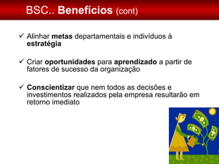 BSC..  Benefícios  (cont) Alinhar  metas  departamentais e indivíduos à  estratégia Criar  oportunidades  para  aprendizado  a partir de fatores de sucesso da organização Conscientizar  que nem todos as decisões e investimentos realizados pela empresa resultarão em retorno imediato 