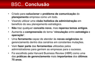 BSC..  Conclusão Criado para  solucionar  o  problema de comunicação  do  planejamento  empresa como um todo. Visando utilizar uma  visão holística da administração  em beneficio do seu planejamento estratégico.  Não  traz qualquer  conceito novo , mas  repensa temas antigos . Aumenta a  compreensão  do tema “ vinculação  entre  estratégia  e  operação ”. Uma  ferramenta  capaz de atender às  novas exigências  de gerenciamento dentro dos cenários em constantes mutações. Vem  fazer parte  das  ferramentas  utilizadas pelos administradores para gerirem as empresas para o sucesso.  Foi escolhido pela Harvard Business Review (HBR) como uma das  práticas de gerenciamento  mais  importantes  dos  últimos 75 anos . 