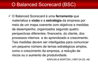 O Balanced Scorecard (BSC) O Balanced Scorecard é uma  ferramenta  que materializa a  visão  e a  estratégia  da empresa por meio de um mapa coerente com objetivos e medidas de desempenho, organizados segundo quatro perspectivas diferentes: financeira, do cliente, dos processos internos  e do aprendizado e crescimento. Tais medidas devem ser interligadas para comunicar um pequeno número de temas estratégicos amplos, como o crescimento da empresa, a redução de riscos ou o aumento de produtividade. KAPLAN & NORTON, (1997:24-25; 44) 