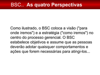 BSC..   As quatro Perspectivas Como ilustrado, o BSC coloca a visão (&quot;para onde iremos&quot;) e a estratégia (&quot;como iremos&quot;) no centro do processo gerencial. O BSC estabelece objetivos e assume que as pessoas deverão adotar quaisquer comportamentos e ações que forem necessárias para atingi-los... 