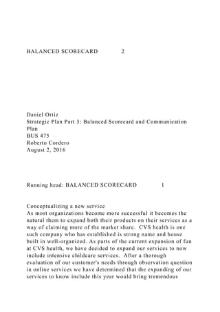 BALANCED SCORECARD 2
Daniel Ortiz
Strategic Plan Part 3: Balanced Scorecard and Communication
Plan
BUS 475
Roberto Cordero
August 2, 2016
Running head: BALANCED SCORECARD 1
Conceptualizing a new service
As most organizations become more successful it becomes the
natural them to expand both their products on their services as a
way of claiming more of the market share. CVS health is one
such company who has established is strong name and house
built in well-organized. As parts of the current expansion of fun
at CVS health, we have decided to expand our services to now
include intensive childcare services. After a thorough
evaluation of our customer's needs through observation question
in online services we have determined that the expanding of our
services to know include this year would bring tremendous
 