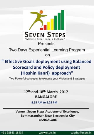Two Days Experiential Learning Program
on
“ Effective Goals deployment using Balanced
Scorecard and Policy deployment
(Hoshin Kanri) approach”
Venue : Seven Steps Academy of Excellence,
Bommasandra – Near Electronics City
BANGALORE
Presents
+91 98863 18437 www.ssbts.in saptha@ssbts.in
17th and 18th March 2017
BANGALORE
Two Powerful concepts to execute your Vision and Strategies
8.55 AM to 5.25 PM
 