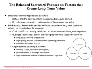 4© 1999 The Balanced Scorecard Collaborative and Robert S. Kaplan. All rights reserved.
.
The Balanced Scorecard Focuses on Factors that
Create Long-Term Value
• Traditional financial reports look backward
– Reflect only the past: spending incurred and revenues earned
– Do not measure creation or destruction of future economic value
• The Balanced Scorecard identifies the factors that create long-term economic
value in an organization, for example:
– Customer Focus: satisfy, retain and acquire customers in targeted segments
– Business Processes: deliver the value proposition to targeted customers
• innovative products and services
• high-quality, flexible, and responsive operating processes
• excellent post-sales support
– Organizational Learning & Growth:
• develop skilled, motivated employees;
• provide access to strategic information
• align individuals and teams to business unit objectives
Processes
Customers
People
 