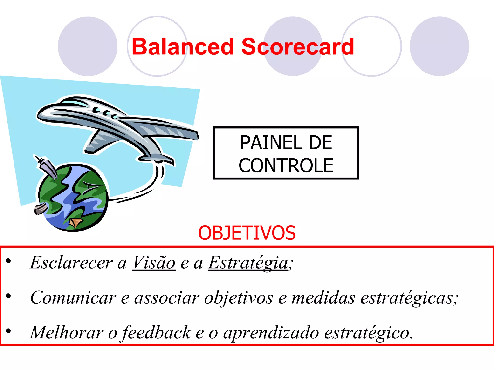 Balanced Scorecard



                            PAINEL DE
                            CONTROLE


                       OBJETIVOS
• Esclarecer a Visão e a Estratégia;
• Comunicar e associar objetivos e medidas estratégicas;
• Melhorar o feedback e o aprendizado estratégico.
 