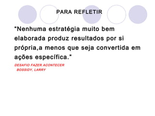 PARA REFLETIR


“Nenhuma estratégia muito bem
elaborada produz resultados por si
própria,a menos que seja convertida em
ações específica.”
DESAFIO FAZER ACONTECER
  BOSSIDY, LARRY
 