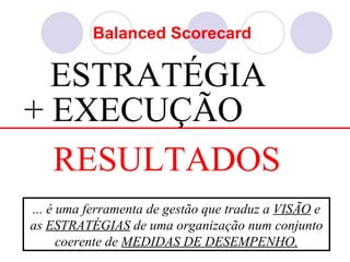 Balanced Scorecard

  ESTRATÉGIA
+ EXECUÇÃO
  RESULTADOS
... é uma ferramenta de gestão que traduz a VISÃO e
as ESTRATÉGIAS de uma organização num conjunto
      coerente de MEDIDAS DE DESEMPENHO.
 