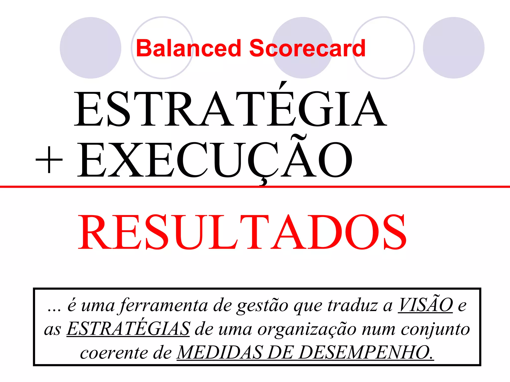 Balanced Scorecard

  ESTRATÉGIA
+ EXECUÇÃO
  RESULTADOS
... é uma ferramenta de gestão que traduz a VISÃO e
as ESTRATÉGIAS de uma organização num conjunto
      coerente de MEDIDAS DE DESEMPENHO.
 