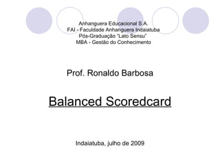 Anhanguera Educacional S.A.
  FAI - Faculdade Anhanguera Indaiatuba
       Pós-Graduação “Lato Sensu”
      MBA - Gestão do Conhecimento




  Prof. Ronaldo Barbosa


Balanced Scoredcard


     Indaiatuba, julho de 2009
 