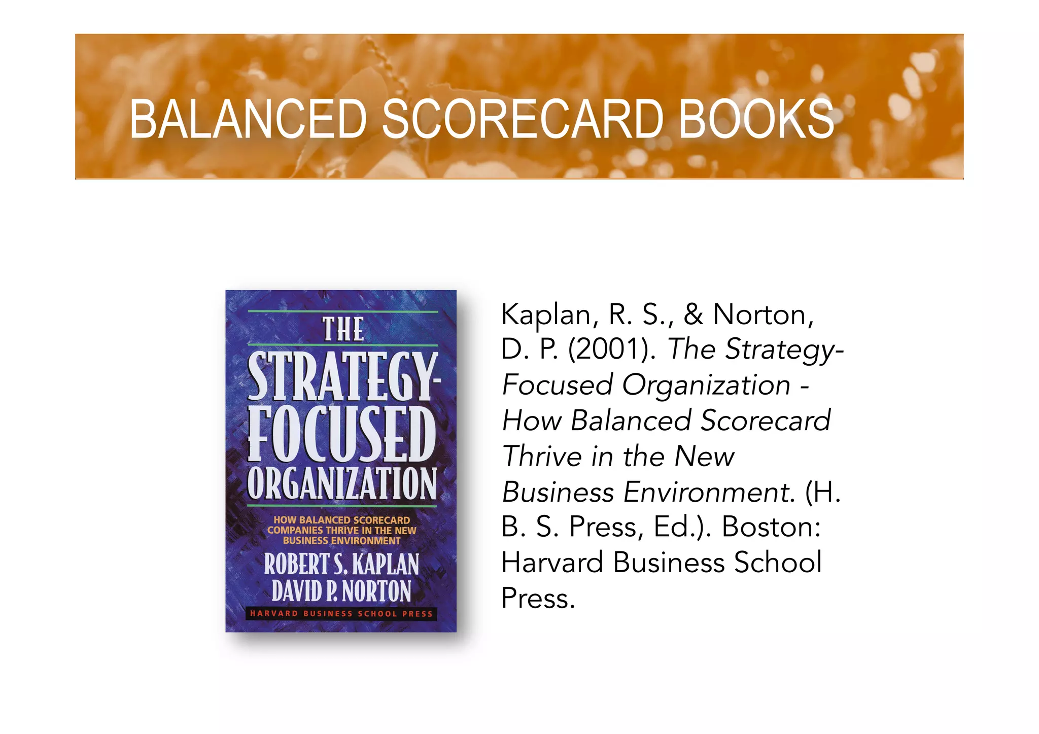 BALANCED SCORECARD BOOKS
Kaplan, R. S., & Norton,
D. P. (2001). The Strategy-
Focused Organization -
How Balanced Scorecard
Thrive in the New
Business Environment. (H.
B. S. Press, Ed.). Boston:
Harvard Business School
Press.
 