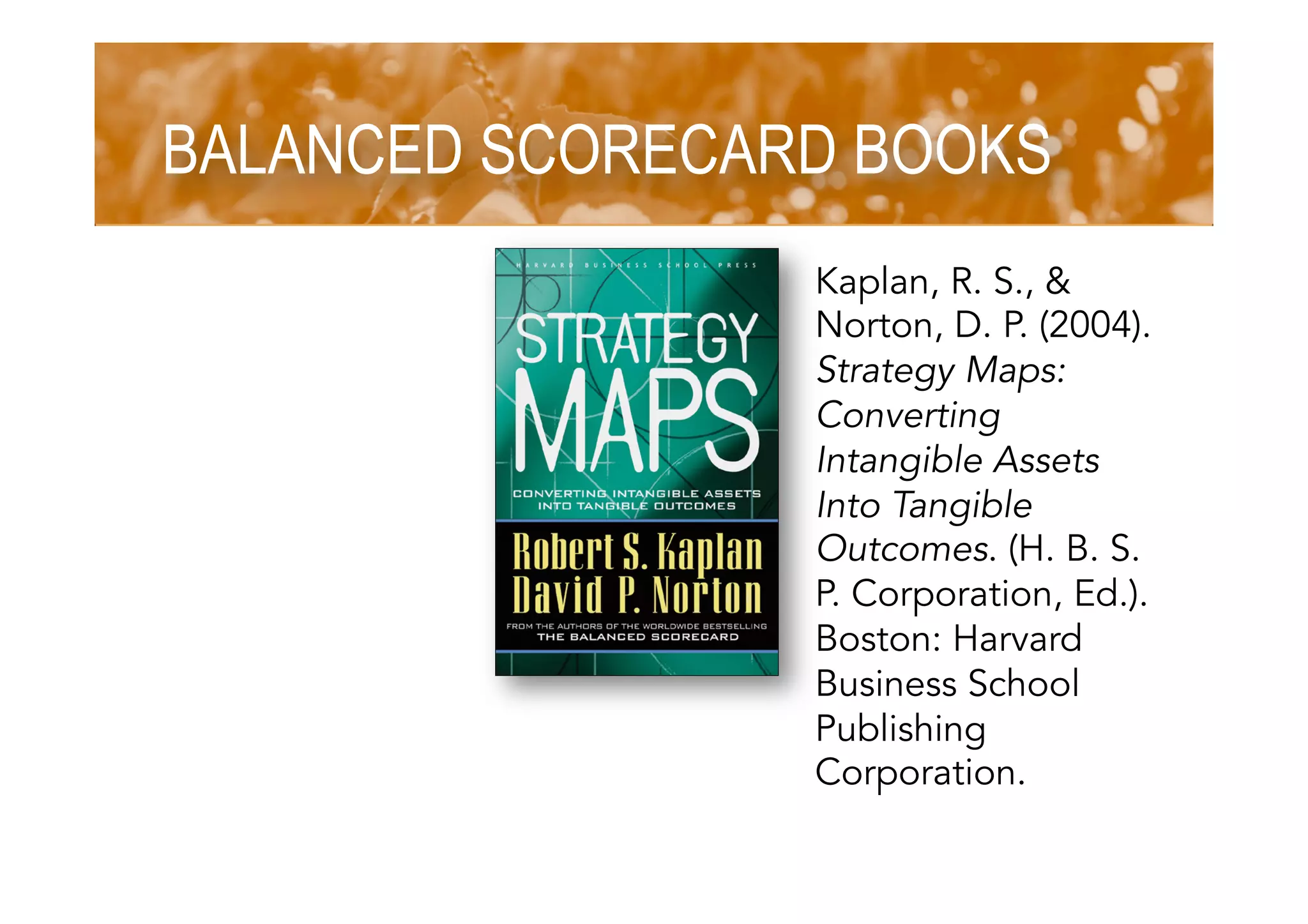 BALANCED SCORECARD BOOKS
Kaplan, R. S., &
Norton, D. P. (2004).
Strategy Maps:
Converting
Intangible Assets
Into Tangible
Outcomes. (H. B. S.
P. Corporation, Ed.).
Boston: Harvard
Business School
Publishing
Corporation.
 