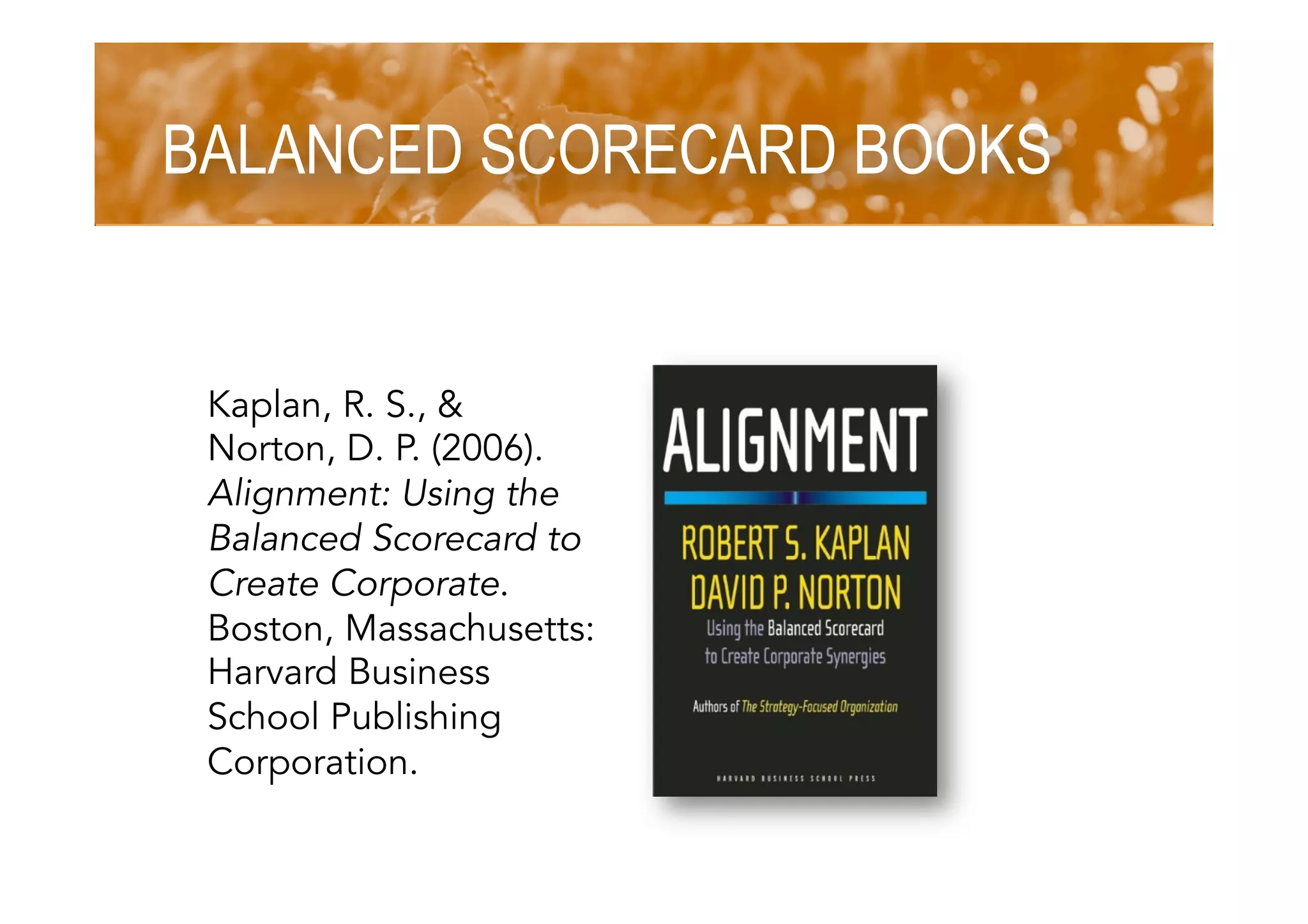 BALANCED SCORECARD BOOKS
Kaplan, R. S., &
Norton, D. P. (2006).
Alignment: Using the
Balanced Scorecard to
Create Corporate.
Boston, Massachusetts:
Harvard Business
School Publishing
Corporation.
 