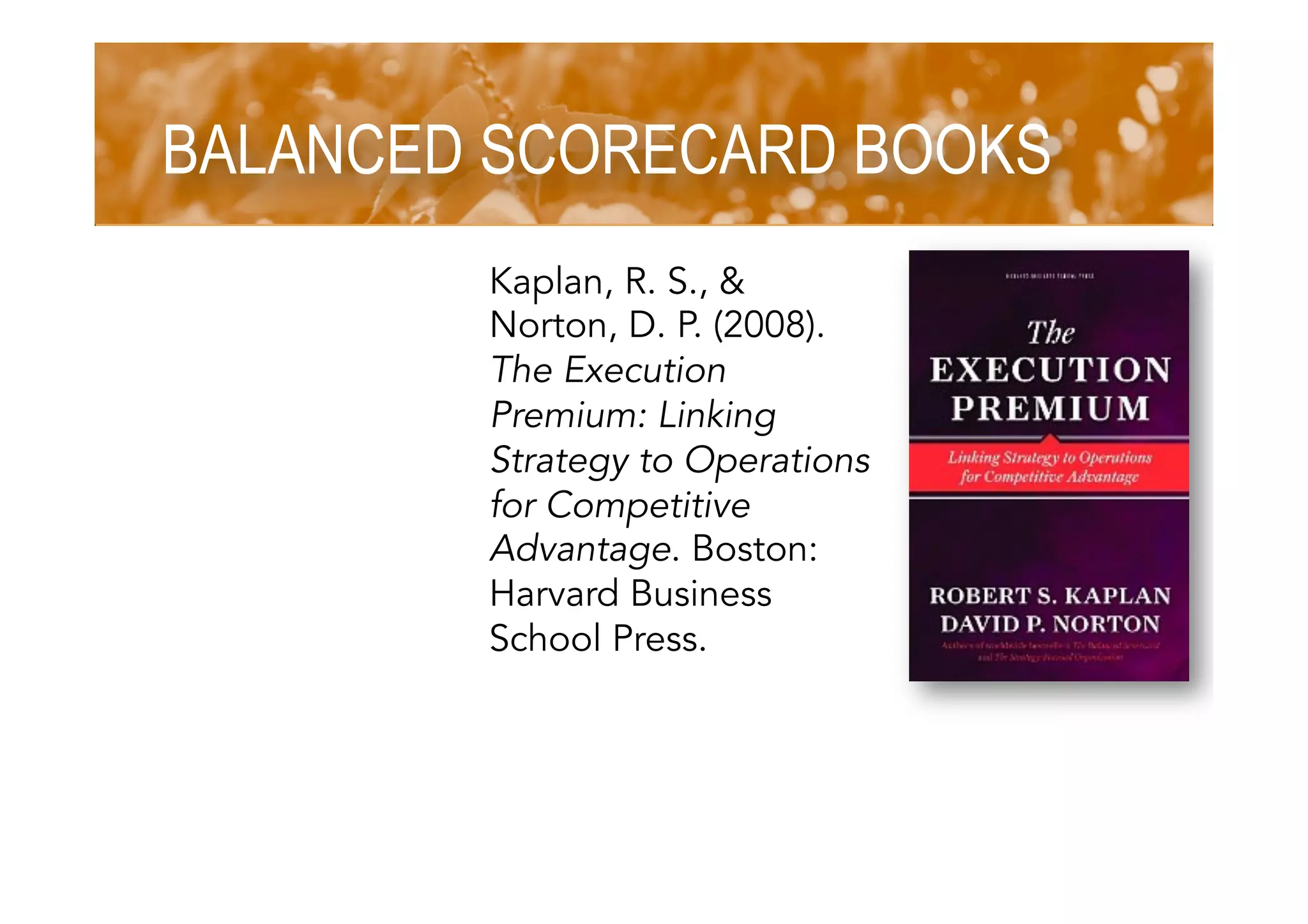 BALANCED SCORECARD BOOKS
Kaplan, R. S., &
Norton, D. P. (2008).
The Execution
Premium: Linking
Strategy to Operations
for Competitive
Advantage. Boston:
Harvard Business
School Press.
 