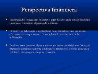 Perspectiva financiera


En general, los indicadores financieros están basados en la contabilidad de la
Compañía, y muestran el pasado de la misma.



El motivo se debe a que la contabilidad no es inmediata, sino que deben
efectuarse cierres que aseguren la completitud y consistencia de la
información.



Debido a estas demoras, algunos autores sostienen que dirigir una Compañía
prestando atención solamente a indicadores financieros es como conducir a
100 km/h mirando por el espejo retrovisor.

 
