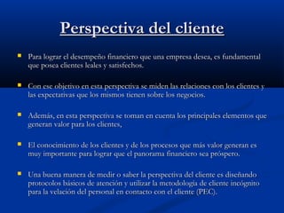 Perspectiva del cliente


Para lograr el desempeño financiero que una empresa desea, es fundamental
que posea clientes leales y satisfechos.



Con ese objetivo en esta perspectiva se miden las relaciones con los clientes y
las expectativas que los mismos tienen sobre los negocios.



Además, en esta perspectiva se toman en cuenta los principales elementos que
generan valor para los clientes,



El conocimiento de los clientes y de los procesos que más valor generan es
muy importante para lograr que el panorama financiero sea próspero.



Una buena manera de medir o saber la perspectiva del cliente es diseñando
protocolos básicos de atención y utilizar la metodología de cliente incógnito
para la velación del personal en contacto con el cliente (PEC).

 