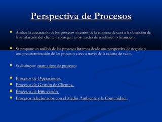 Perspectiva de Procesos


Analiza la adecuación de los procesos internos de la empresa de cara a la obtención de
la satisfacción del cliente y conseguir altos niveles de rendimiento financiero.



Se propone un análisis de los procesos internos desde una perspectiva de negocio y
una predeterminación de los procesos clave a través de la cadena de valor.



Se distinguen cuatro tipos de procesos:



Procesos de Operaciones.
Procesos de Gestión de Clientes.
Procesos de Innovación
Procesos relacionados con el Medio Ambiente y la Comunidad.





 