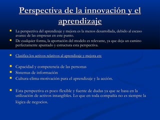 Perspectiva de la innovación y el
aprendizaje



La perspectiva del aprendizaje y mejora es la menos desarrollada, debido al escaso
avance de las empresas en este punto.
De cualquier forma, la aportación del modelo es relevante, ya que deja un camino
perfectamente apuntado y estructura esta perspectiva.



Clasifica los activos relativos al aprendizaje y mejora en:



Capacidad y competencia de las personas
Sistemas de información
Cultura-clima-motivación para el aprendizaje y la acción.






Esta perspectiva es poco flexible y fuente de dudas ya que se basa en la
utilización de activos intangibles. Lo que en toda compañía no es siempre la
lógica de negocios.

 