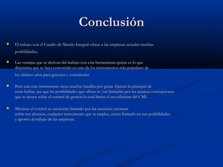 Conclusión


El trabajo con el Cuadro de Mando Integral ofrece a las empresas actuales muchas
posibilidades.



Las ventajas que se derivan del trabajo con esta herramienta quizás es lo que
determina que se haya convertido en uno de los instrumentos más populares de
los últimos años para gerentes y consultores.



Pero aún este instrumento tiene muchas batallas por ganar. Quizás la principal de
estas luchas, sea que las posibilidades que ofrece se ven limitadas por las arcaicas concepciones
que se tienen sobre el control de gestión lo cual limita el uso eficiente del CMI.



Mientras el control se encuentre limitado por las creencias erróneas
sobre sus alcances, cualquier instrumento que se emplee, estará limitado en sus posibilidades
y aportes al trabajo de las empresas.

 