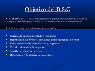Objetivo del B.S.C


El objetivo del CMI es dar a las empresas u organizaciones elementos para medir su
éxito. El principio que lo sustenta es: "No se puede controlar lo que no se puede medir".



Este trae consigo una serie de ventajas y beneficios:








Sistema de gestión orientado a resultados
Delimitación de Activos Intangibles como inductores de valor
Enlaza modelos de planificación y de gestión
Clarifica el modelo de negocio
Amplia la visión Corporativa
Organización & objetivos estratégicos.

 