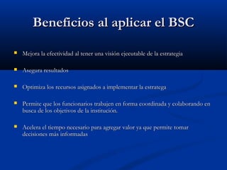Beneficios al aplicar el BSC


Mejora la efectividad al tener una visión ejecutable de la estrategia



Asegura resultados



Optimiza los recursos asignados a implementar la estratega



Permite que los funcionarios trabajen en forma coordinada y colaborando en
busca de los objetivos de la institución.



Acelera el tiempo necesario para agregar valor ya que permite tomar
decisiones más informadas

 