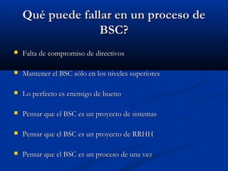 Qué puede fallar en un proceso de
BSC?


Falta de compromiso de directivos



Mantener el BSC sólo en los niveles superiores



Lo perfecto es enemigo de bueno



Pensar que el BSC es un proyecto de sistemas



Pensar que el BSC es un proyecto de RRHH



Pensar que el BSC es un proceso de una vez

 