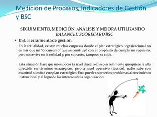 Medición de Procesos, Indicadores de Gestión
y BSC
SEGUIMIENTO, MEDICIÓN, ANÁLISIS Y MEJORA UTILIZANDO
BALANCED SCORECARD BSC
 BSC Herramienta de gestión
En la actualidad, existen muchas empresas donde el plan estratégico organizacional no
es más que un “documento” que se construyó con el propósito de cumplir un requisito,
pero no se vive en la realidad y, por supuesto, tampoco se mide.
Esta situación hace que unos pocos (a nivel directivo) sepan realmente qué quiere la alta
dirección en términos estratégicos, pero a nivel operativo (táctico), nadie sabe con
exactitud si existe este plan estratégico. Esto puede traer serios problemas al crecimiento
institucional y al logro de los intereses de la organización.

 