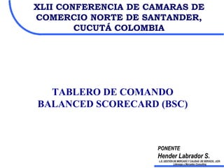 TABLERO DE COMANDO BALANCED SCORECARD   (BSC) XLII CONFERENCIA DE CAMARAS DE COMERCIO NORTE DE SANTANDER, CUCUTÁ COLOMBIA PONENTE Hender Labrador S. L.E. GESTIÓN DE MERCADO Y CALIDAD  DE SERVICIO,  UCR-Liderazgo y Mercadeo Consulting 