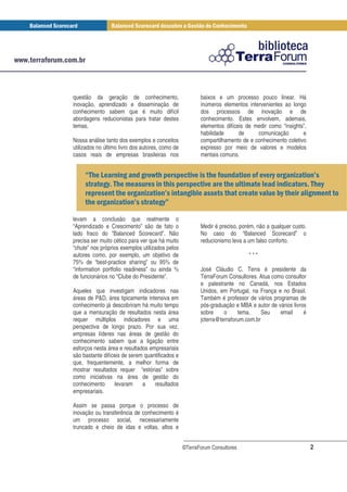 questão da geração de conhecimento,                      baixos e um processo pouco linear. Há
inovação, aprendizado e disseminação de                  inúmeros elementos intervenientes ao longo
conhecimento sabem que é muito difícil                   dos processos de inovação e de
abordagens reducionistas para tratar destes              conhecimento. Estes envolvem, ademais,
temas.                                                   elementos difíceis de medir como “insights”,
                                                         habilidade      de     comunicação        e
Nossa análise tanto dos exemplos e conceitos             compartilhamento de e conhecimento coletivo
utilizados no último livro dos autores, como de          expresso por meio de valores e modelos
casos reais de empresas brasileiras nos                  mentais comuns.


                      !       !
                              " " #                                                #$ ! %                 &
             !
             $                  " " #                                                                      $
        "                 ! % &   !                                                #       $             !
             ! %          &  !'
                              $

levam a conclusão que realmente o
“Aprendizado e Crescimento” são de fato o                Medir é preciso, porém, não a qualquer custo.
lado fraco do “Balanced Scorecard”. Não                  No caso do “Balanced Scorecard” o
precisa ser muito cético para ver que há muito           reducionismo leva a um falso conforto.
“chute” nos próprios exemplos utilizados pelos
autores como, por exemplo, um objetivo de                                    ***
75% de “best-practice sharing” ou 95% de
“information portfolio readiness” ou ainda %             José Cláudio C. Terra é presidente da
de funcionários no “Clube do Presidente”.                TerraForum Consultores. Atua como consultor
                                                         e palestrante no Canadá, nos Estados
Aqueles que investigam indicadores nas                   Unidos, em Portugal, na França e no Brasil.
áreas de P&D, área tipicamente intensiva em              Também é professor de vários programas de
conhecimento já descobriram há muito tempo               pós-graduação e MBA e autor de vários livros
que a mensuração de resultados nesta área                sobre     o     tema.     Seu   email      é
requer múltiplos indicadores e uma                       jcterra@terraforum.com.br
perspectiva de longo prazo. Por sua vez,
empresas líderes nas áreas de gestão do
conhecimento sabem que a ligação entre
esforços nesta área e resultados empresariais
são bastante difíceis de serem quantificados e
que, frequentemente, a melhor forma de
mostrar resultados requer “estórias” sobre
como iniciativas na área de gestão do
conhecimento      levaram     a    resultados
empresariais.

Assim se passa porque o processo de
inovação ou transferência de conhecimento é
um processo social, necessariamente
truncado e cheio de idas e voltas, altos e


                                                  ©TerraForum Consultores                                2
 