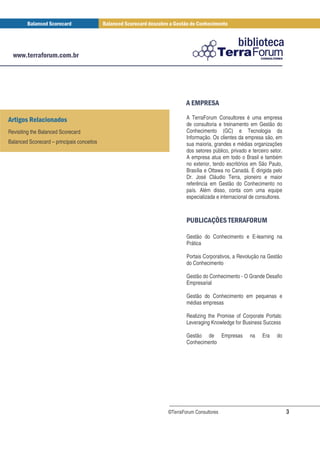 (+ ) (
                                                     * ,*

(! )                                                A TerraForum Consultores é uma empresa
                                                    de consultoria e treinamento em Gestão do
Revisiting the Balanced Scorecard                   Conhecimento (GC) e Tecnologia da
                                                    Informação. Os clientes da empresa são, em
Balanced Scorecard – principais conceitos           sua maioria, grandes e médias organizações
                                                    dos setores público, privado e terceiro setor.
                                                    A empresa atua em todo o Brasil e também
                                                    no exterior, tendo escritórios em São Paulo,
                                                    Brasília e Ottawa no Canadá. É dirigida pelo
                                                    Dr. José Cláudio Terra, pioneiro e maior
                                                    referência em Gestão do Conhecimento no
                                                    país. Além disso, conta com uma equipe
                                                    especializada e internacional de consultores.



                                                    , .( 0 *) 1) +
                                                     -  / * ) (2 -

                                                    Gestão do Conhecimento e E-learning na
                                                    Prática

                                                    Portais Corporativos, a Revolução na Gestão
                                                    do Conhecimento

                                                    Gestão do Conhecimento - O Grande Desafio
                                                    Empresarial

                                                    Gestão do Conhecimento em pequenas e
                                                    médias empresas

                                                    Realizing the Promise of Corporate Portals:
                                                    Leveraging Knowledge for Business Success

                                                    Gestão de Empresas            na    Era    do
                                                    Conhecimento




                                            ©TerraForum Consultores                                  3
 