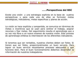 ……Perspectivas del BSC
Existe una visión y una estrategia explícita en la base de cuatros
perspectivas y para cada una de ellas se formulan metas
estratégicas, indicadores, metas especificas y planes de acción.
La visión se hace explícita y compartida, se comunica en términos de
metas e incentivos que se usan para centrar el trabajo, asignar
recursos y fijar metas. Del seguimiento resulta el aprendizaje que a
su vez nos lleva a un nuevo examen de nuestra visión. Este proceso
de aprendizaje enfatiza la interrelación de los diferentes indicadores.
Si tenemos que ser rentables, nuestros clientes deben ser fieles. Si
tienen que ser fieles, proporcionémosles un buen servicio. Para
lograr un buen servicio necesitamos procesos adecuados y que
funcione bien. Para el buen funcionamiento debemos desarrollar la
información de nuestros trabajadores.
 