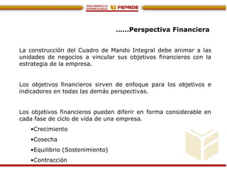 ……Perspectiva Financiera
La construcción del Cuadro de Mando Integral debe animar a las
unidades de negocios a vincular sus objetivos financieros con la
estrategia de la empresa.
Los objetivos financieros sirven de enfoque para los objetivos e
indicadores en todas las demás perspectivas.
Los objetivos financieros pueden diferir en forma considerable en
cada fase de ciclo de vida de una empresa.
•Crecimiento
•Cosecha
•Equilibrio (Sostenimiento)
•Contracción
 