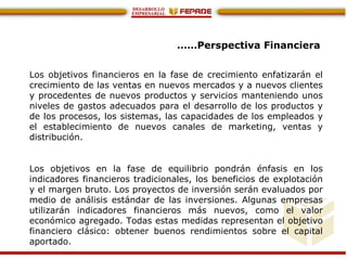 ……Perspectiva Financiera
Los objetivos financieros en la fase de crecimiento enfatizarán el
crecimiento de las ventas en nuevos mercados y a nuevos clientes
y procedentes de nuevos productos y servicios manteniendo unos
niveles de gastos adecuados para el desarrollo de los productos y
de los procesos, los sistemas, las capacidades de los empleados y
el establecimiento de nuevos canales de marketing, ventas y
distribución.
Los objetivos en la fase de equilibrio pondrán énfasis en los
indicadores financieros tradicionales, los beneficios de explotación
y el margen bruto. Los proyectos de inversión serán evaluados por
medio de análisis estándar de las inversiones. Algunas empresas
utilizarán indicadores financieros más nuevos, como el valor
económico agregado. Todas estas medidas representan el objetivo
financiero clásico: obtener buenos rendimientos sobre el capital
aportado.
 