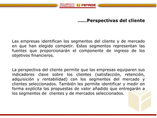 ……Perspectivas del cliente
Las empresas identifican los segmentos del cliente y de mercado
en que han elegido competir. Estos segmentos representan las
fuentes que proporcionarán el componente de ingreso de los
objetivos financieros.
La perspectiva del cliente permite que las empresas equiparen sus
indicadores clave sobre los clientes (satisfacción, retención,
adquisición y rentabilidad) con los segmentos del mercado y
clientes seleccionados. También les permite identificar y medir en
forma explícita las propuestas de valor añadido que entregarán a
los segmentos de clientes y de mercados seleccionados.
 