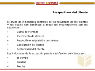 ……Perspectivas del cliente
El grupo de indicadores centrales de los resultados de los clientes
y los cuales son genéricos a todas las organizaciones son los
siguientes:
• Cuota de Mercado
• Incremento de clientes
• Retención o adquisición de clientes
• Satisfacción del cliente
• Rentabilidad del cliente
Los inductores de la actuación para la satisfacción del cliente son:
• El tiempo
• Calidad
• Precios
 
