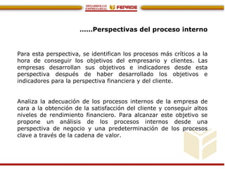 ……Perspectivas del proceso interno
Para esta perspectiva, se identifican los procesos más críticos a la
hora de conseguir los objetivos del empresario y clientes. Las
empresas desarrollan sus objetivos e indicadores desde esta
perspectiva después de haber desarrollado los objetivos e
indicadores para la perspectiva financiera y del cliente.
Analiza la adecuación de los procesos internos de la empresa de
cara a la obtención de la satisfacción del cliente y conseguir altos
niveles de rendimiento financiero. Para alcanzar este objetivo se
propone un análisis de los procesos internos desde una
perspectiva de negocio y una predeterminación de los procesos
clave a través de la cadena de valor.
 