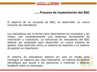 ……Proceso de implantación del BSC
El objetivo de un proyecto de BSC, es desarrollar un nuevo
conjunto de indicadores.
Los indicadores son la forma como describimos los resultados y las
metas, son verdaderamente una poderosa herramienta de
motivación y evaluación. La estructura de indicadores del BSC
debería ser empleada para desarrollar un nuevo sistema de
gestión. Esta distinción entre un sistema de medición y un sistema
de gestión es importante.
El sistema de indicadores debería ser solo un medio para
conseguir un objetivo aún más importante: un sistema de gestión
estratégica que ayude a los ejecutivos a implantar y obtener
feedback sobre su estrategia.
 