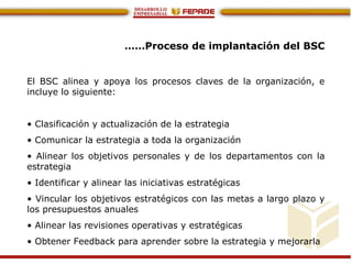 ……Proceso de implantación del BSC
El BSC alinea y apoya los procesos claves de la organización, e
incluye lo siguiente:
• Clasificación y actualización de la estrategia
• Comunicar la estrategia a toda la organización
• Alinear los objetivos personales y de los departamentos con la
estrategia
• Identificar y alinear las iniciativas estratégicas
• Vincular los objetivos estratégicos con las metas a largo plazo y
los presupuestos anuales
• Alinear las revisiones operativas y estratégicas
• Obtener Feedback para aprender sobre la estrategia y mejorarla
 