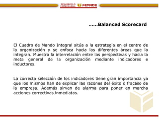 ……Balanced Scorecard
El Cuadro de Mando Integral sitúa a la estrategia en el centro de
la organización y se enfoca hacia las diferentes áreas que la
integran. Muestra la interrelación entre las perspectivas y hacia la
meta general de la organización mediante indicadores e
inductores.
La correcta selección de los indicadores tiene gran importancia ya
que los mismos han de explicar las razones del éxito o fracaso de
la empresa. Además sirven de alarma para poner en marcha
acciones correctivas inmediatas.
 