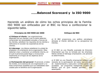 ……Balanced Scorecard y la ISO 9000
Haciendo un análisis de cómo los ochos principios de la Familia
ISO 9000 son enfocados por el BSC no lleva a confeccionar la
siguiente tabla.
Principios de ISO 9000 del 2000 Enfoque del BSC
a) Enfoque al cliente: Las organizaciones
dependen de sus clientes y por lo tanto deberían
comprender las necesidades actuales y futuras de
los clientes, satisfacer los requisitos de los clientes y
esforzarse en exceder las expectativas de los
clientes.
a) El BSC proporciona una política estratégica
alineada al Cliente definida en su perspectiva de
Clientes.
b) Liderazgo: Los líderes establecen la unidad de
propósito y la orientación de la organización. Ellos
deberían crear y mantener un ambiente interno, en
el cual el personal pueda llegar a involucrarse
totalmente en el logro de los objetivos de la
organización.
a) El BSC es una filosofía avanzada de Dirección
Empresarial que hoy es tomada por las empresas
líderes donde el liderazgo empresarial y de personal
es determinante.
c) Participación del personal: El personal, a todos
los niveles, es la esencia de una organización y su
total compromiso posibilita que sus habilidades sean
usadas para el beneficio de la organización.
a) El BSC es una filosofía empresarial holística que
necesita de la participación de todos, sus procesos
de implementación y ejecución/ control cuando son
ayudados por programas inteligentes (Cuadro de
Mando) que en gran medida permiten este
desempeño.
 