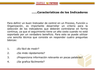 ……Características de los Indicadores
Para definir un buen Indicador de control en un Proceso, Función u
Organización, es importante desarrollar un criterio para la
selección de los indicadores que deberán controlarse en forma
continua, ya que el seguimiento tiene un alto costo cuando no está
soportado por un verdadero beneficio. Para esto se puede utilizar
una sencilla técnica que consiste en responder cuatro preguntas
básicas:
1. ¿Es fácil de medir?
2. ¿Se mide rápidamente?
3. ¿Proporciona información relevante en pocas palabras?
4. ¿Se grafica fácilmente?
 