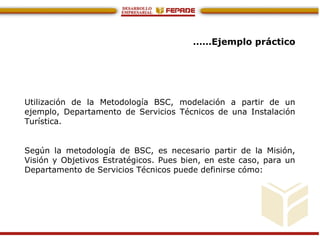 ……Ejemplo práctico
Utilización de la Metodología BSC, modelación a partir de un
ejemplo, Departamento de Servicios Técnicos de una Instalación
Turística.
Según la metodología de BSC, es necesario partir de la Misión,
Visión y Objetivos Estratégicos. Pues bien, en este caso, para un
Departamento de Servicios Técnicos puede definirse cómo:
 