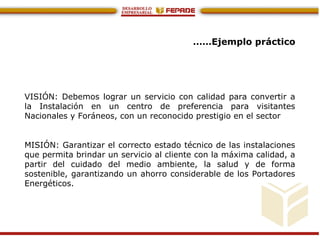 ……Ejemplo práctico
VISIÓN: Debemos lograr un servicio con calidad para convertir a
la Instalación en un centro de preferencia para visitantes
Nacionales y Foráneos, con un reconocido prestigio en el sector
MISIÓN: Garantizar el correcto estado técnico de las instalaciones
que permita brindar un servicio al cliente con la máxima calidad, a
partir del cuidado del medio ambiente, la salud y de forma
sostenible, garantizando un ahorro considerable de los Portadores
Energéticos.
 