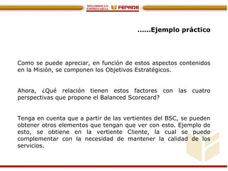 ……Ejemplo práctico
Como se puede apreciar, en función de estos aspectos contenidos
en la Misión, se componen los Objetivos Estratégicos.
Ahora, ¿Qué relación tienen estos factores con las cuatro
perspectivas que propone el Balanced Scorecard?
Tenga en cuenta que a partir de las vertientes del BSC, se pueden
obtener otros elementos que tengan que ver con esto. Ejemplo de
esto, se obtiene en la vertiente Cliente, la cual se puede
complementar con la necesidad de mantener la calidad de los
servicios.
 