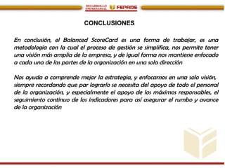 CONCLUSIONES
En conclusión, el Balanced ScoreCard es una forma de trabajar, es una
metodología con la cual el proceso de gestión se simplifica, nos permite tener
una visión más amplia de la empresa, y de igual forma nos mantiene enfocado
a cada una de las partes de la organización en una sola dirección
Nos ayuda a comprende mejor la estrategia, y enfocarnos en una solo visión,
siempre recordando que par lograrlo se necesita del apoyo de todo el personal
de la organización, y especialmente el apoyo de los máximos responsables, el
seguimiento continuo de los indicadores para así asegurar el rumbo y avance
de la organización
 