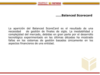 ……Balanced Scorecard
La aparición del Balanced ScoreCard es el resultado de una
necesidad de gestión de finales de siglo. La inestabilidad y
complejidad del mercado, debidas en gran parte por el desarrollo
tecnológico experimentado en las últimas décadas ha mostrado
fallas en los sistemas de gestión basados únicamente en los
aspectos financieros de una entidad.
 