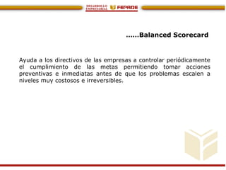 ……Balanced Scorecard
Ayuda a los directivos de las empresas a controlar periódicamente
el cumplimiento de las metas permitiendo tomar acciones
preventivas e inmediatas antes de que los problemas escalen a
niveles muy costosos e irreversibles.
 