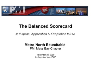 The Balanced Scorecard Metro-North Roundtable   PMI Mass Bay Chapter November 25, 2009 A. John Morrison, PMP Its Purpose, Application & Adaptation to PM 