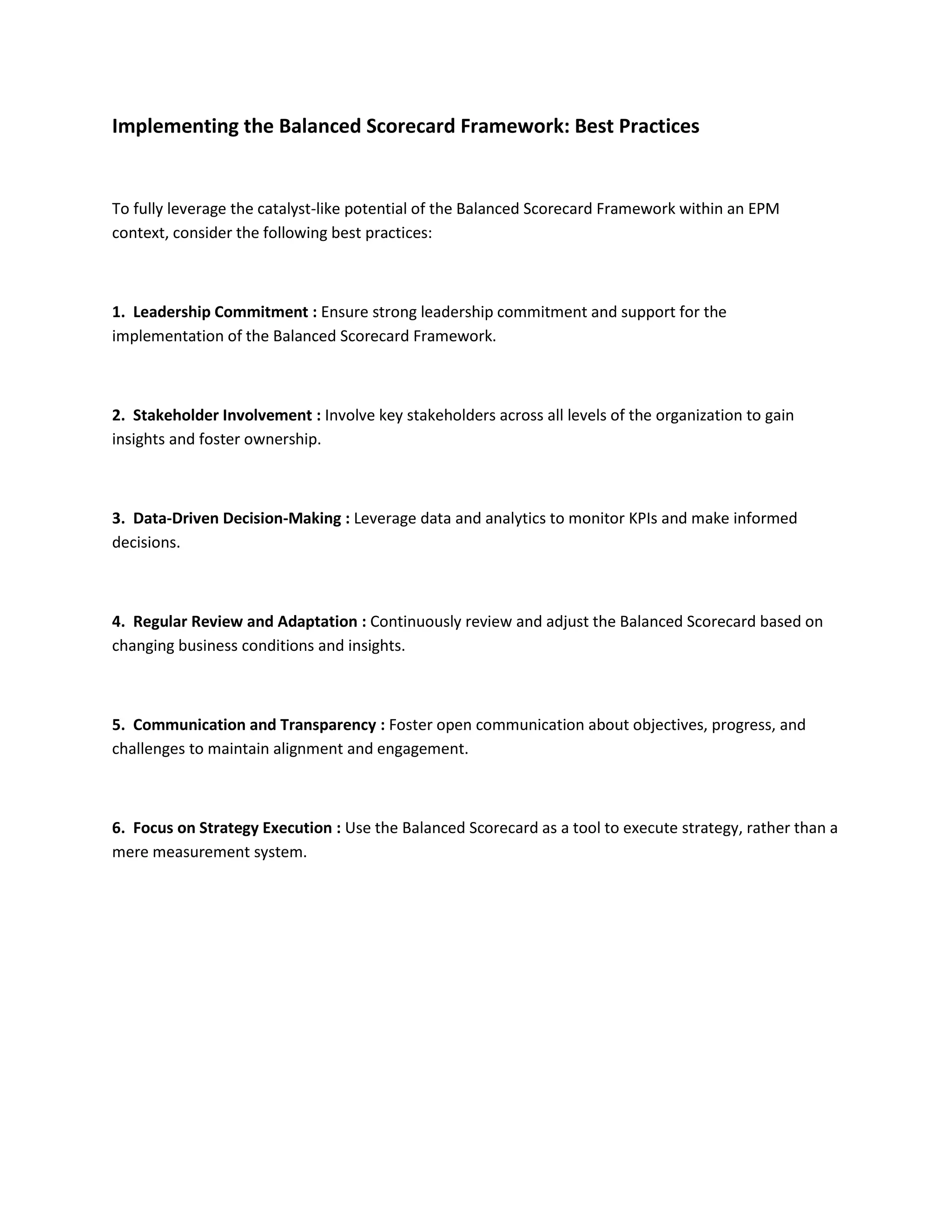 Implementing the Balanced Scorecard Framework: Best Practices
To fully leverage the catalyst-like potential of the Balanced Scorecard Framework within an EPM
context, consider the following best practices:
1. Leadership Commitment : Ensure strong leadership commitment and support for the
implementation of the Balanced Scorecard Framework.
2. Stakeholder Involvement : Involve key stakeholders across all levels of the organization to gain
insights and foster ownership.
3. Data-Driven Decision-Making : Leverage data and analytics to monitor KPIs and make informed
decisions.
4. Regular Review and Adaptation : Continuously review and adjust the Balanced Scorecard based on
changing business conditions and insights.
5. Communication and Transparency : Foster open communication about objectives, progress, and
challenges to maintain alignment and engagement.
6. Focus on Strategy Execution : Use the Balanced Scorecard as a tool to execute strategy, rather than a
mere measurement system.
 
