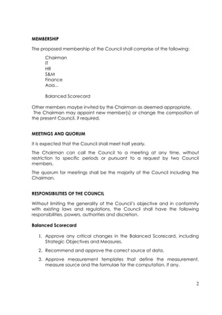 MEMBERSHIP

The proposed membership of the Council shall comprise of the following:
      Chairman
      IT
      HR
      S&M
      Finance
      Aaa...

      Balanced Scorecard

Other members maybe invited by the Chairman as deemed appropriate.
 The Chairman may appoint new member(s) or change the composition of
the present Council, if required.


MEETINGS AND QUORUM

It is expected that the Council shall meet half yearly.
The Chairman can call the Council to a meeting at any time, without
restriction to specific periods or pursuant to a request by two Council
members.
The quorum for meetings shall be the majority of the Council including the
Chairman.


RESPONSIBILITIES OF THE COUNCIL

Without limiting the generality of the Council’s objective and in conformity
with existing laws and regulations, the Council shall have the following
responsibilities, powers, authorities and discretion.

Balanced Scorecard

   1. Approve any critical changes in the Balanced Scorecard, including
      Strategic Objectives and Measures.
   2. Recommend and approve the correct source of data.
   3. Approve measurement templates that define the measurement,
      measure source and the formulae for the computation, if any.



                                                                          2
 