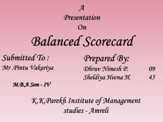 A
Presentation
On
Balanced Scorecard
Submitted To :
Mr .Pintu Vakariya
Prepared By:
Dhruv Nimesh P. 09
Sheldiya Heena H. 45
K.K.Parekh Institute of Management
studies - Amreli
M.B.A Sem - IV
 